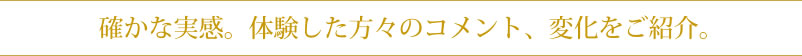 確かな実感。体験した方々のコメント、変化をご紹介。