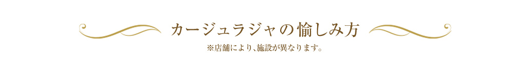 カージュラジャの愉しみ方　※店舗により、施設が異なります。