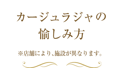 カージュラジャの愉しみ方　※店舗により、施設が異なります。