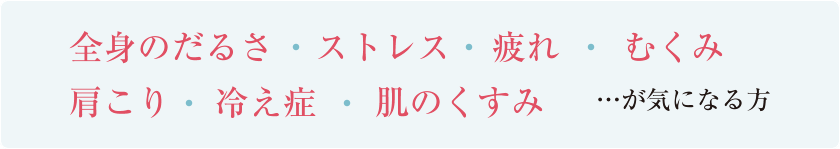 全身のだるさ・ストレス・疲れ・むくみ・肩こり・冷え症・肌のくすみ　…が気になる方