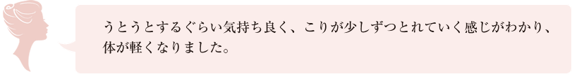 うとうとするぐらい気持ち良く、こりが少しずつとれていく感じがわかり、体が軽くなりました。