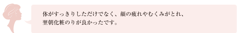 体がすっきりしただけでなく、顔の疲れやむくみがとれ、翌朝化粧のりが良かったです。