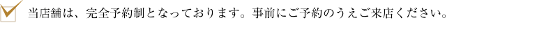 当店舗は、完全予約制となっております。事前にご予約のうえご来店ください。