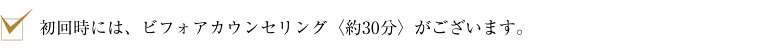 初回時には、ビフォアカウンセリング〈約30分〉がございます。