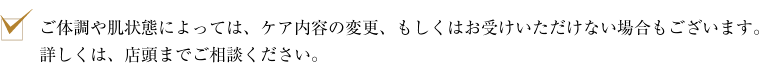 ご体調や肌状態によっては、ケア内容の変更、もしくはお受けいただけない場合もございます。詳しくは、店頭までご相談ください。