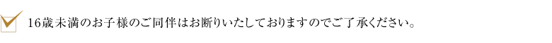 16歳未満のお子様のご同伴はお断りいたしておりますのでご了承ください。