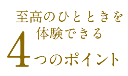 至高のひとときを体験できる4つのポイント