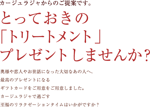 カージュラジャからのご提案です。　とっておきの「トリートメント」プレゼントしませんか？ 奥様や恋人やお世話になった大切なあの人へ、最高のプレゼントになるギフトカードをご用意をご用意しました。カージュラジャで過ごす至福のリラクゼーションタイムはいかがですか？