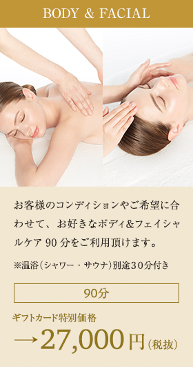 BODY & FACIAL:お客様のコンディションやご希望に合わせて、お好きなボディ＆フェイシャルケア90分をご利用頂けます。※温浴（シャワー・サウナ）別途30分付き 90分 ギフトカード特別価格→27,000円