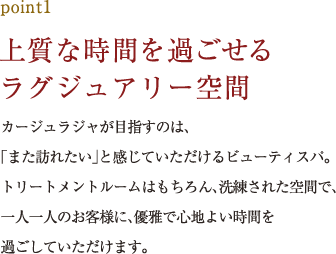 point1.上質な時間を過ごせるラグジュアリー空間 カージュラジャが目指すのは、「また訪れたい」と感じていただけるビューティスパ。トリートメントルームはもちろん、洗練された空間で、一人一人のお客様に、優雅で心地よい時間を過ごしていただけます。