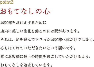 point2.おもてなしの心 お客様をお迎えするために店内に美しい生花を飾るのには訳があります。それは、足を運んで下さったお客様へ体だけではなく、心もほぐれていただきたいという願いです。常にお客様に最上の時間を過ごしていただけるよう、おもてなしを追求しています。