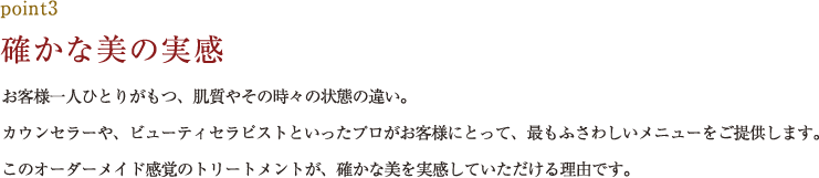 point3.確かな美の実感 お客様一人ひとりがもつ、肌質やその時々の状態の違い。カウンセラーや、ビューティセラピストといったプロがお客様にとって、最もふさわしいメニューをご提供します。このオーダーメイド感覚のトリートメントが、確かな美を実感していただける理由です。