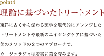 point4.理論に基づいたトリートメント 東洋に古くから伝わる医学を現代的にアレンジしたトリートメントや最新のエイジングケアに基づいた美のメソッドの２つのアプローチで、カージュラジャは着実に美を育みます。