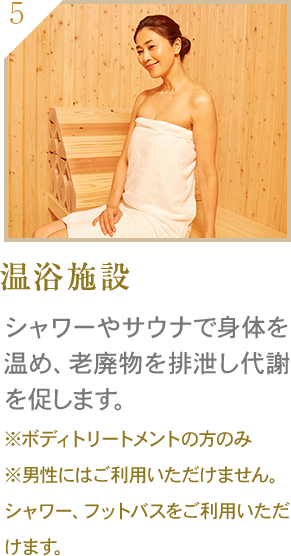 温浴施設 シャワーやサウナで身体を温め、老廃物を排泄し代謝を促します。 ※ボディトリートメントの方のみ※男性にはご利用いただけません。シャワー、フットバスをご利用いただけます。