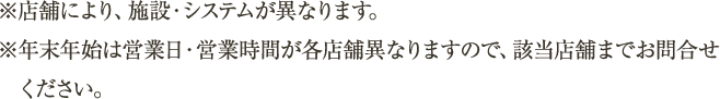 ※店舗により、施設・システムが異なります。※年末年始は営業日・営業時間が各店舗異なりますので、該当店舗までお問合せください。