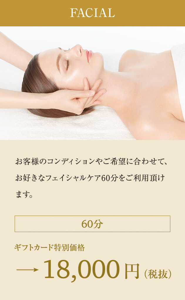 FACIAL:お客様のコンディションやご希望に合わせて、お好きなフェイシャルケア60分をご利用頂けます。 60分 ギフトカード特別価格→18,000円