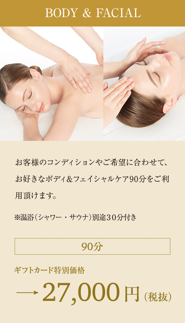 BODY & FACIAL:お客様のコンディションやご希望に合わせて、お好きなボディ＆フェイシャルケア90分をご利用頂けます。※温浴（シャワー・サウナ）別途30分付き 90分 ギフトカード特別価格→27,000円