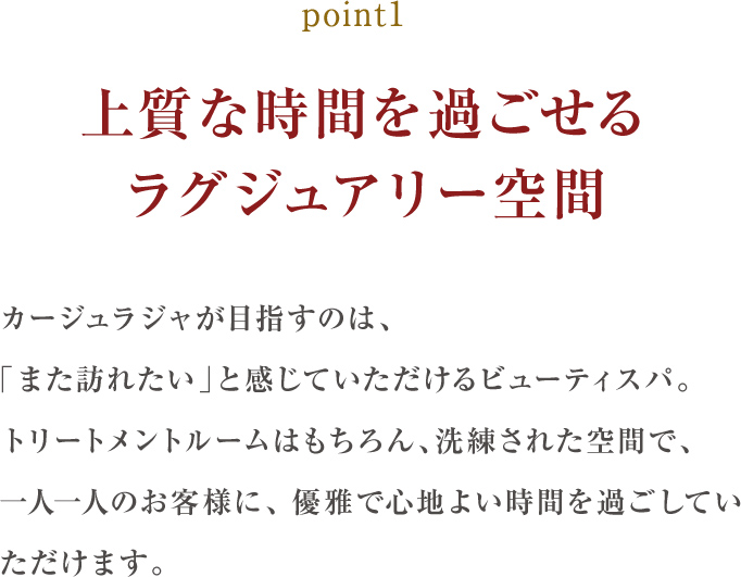 point1.上質な時間を過ごせるラグジュアリー空間:カージュラジャが目指すのは、「また訪れたい」と感じていただけるサロン。トリートメントする個室はもちろん、サロン全体が洗練された空間ゆえ一人ひとりのお客様に、優雅で心地よい時間を過ごしていただけます。