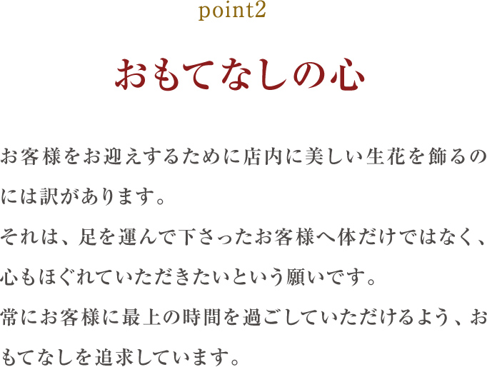 point2.おもてなしの心:お客様をお迎えするためにサロン内に美しい生花を飾るのには訳があります。それは、足を運んで下さったお客様へ体だけではなく、心もほぐれていただきたいという願いです。常にお客様に最上の時間を過ごしていただけるよう、おもてなしを追求しています。