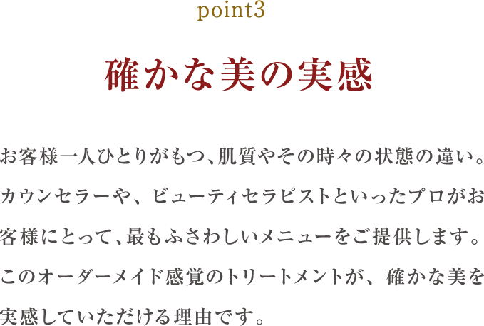 point3.確かな美の実感:お客様一人ひとりがもつ、肌質やその時々の状態の違い。カウンセラーや、エステティシャンといったプロがお客様にとって、最もふさわしいメニューをご提供します。このオーダーメイド感覚のトリートメントが、確かな美を実感していただける理由です。