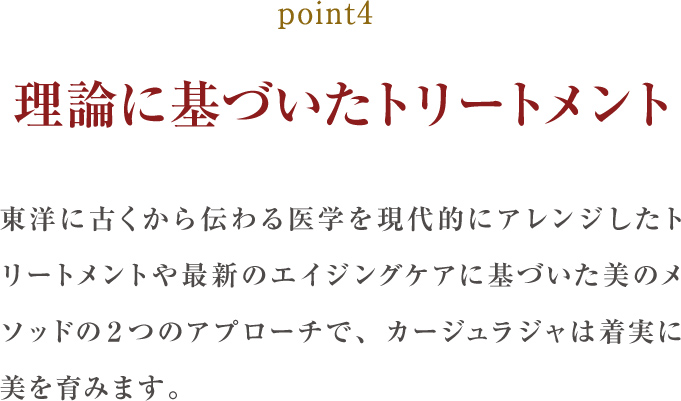 point4.理論に基づいたトリートメント:東洋に古くから伝わる医学を現代的にアレンジしたトリートメントや最新のエイジングケアに基づいた美のメソッドの２つのアプローチで、カージュラジャは着実に美を育みます。