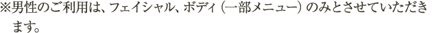 ※男性のご利用は、フェイシャル、ボディ（一部メニュー）のみとさせていただきます。