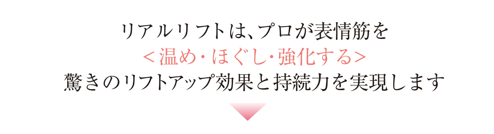 リアルリフトは、プロが表情筋を<温め・ほぐし・強化する>驚きのリフトアップ効果と持続力を実現します