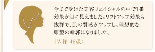 今まで受けた美容フェイシャルの中で1番効果が目に見えました。リフトアップ効果も抜群で、肌の質感がアップし、理想的な卵型の輪郭になりました。<W様 46歳> 