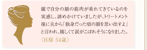 鏡で自分の顔の筋肉が垂れてきているのを実感し、諦めかけていましたが、施術後に夫から「独身だった頃の顔を思い出すよ」と言われ、嬉しくて涙がこぼれそうになりました。<H様 54歳>