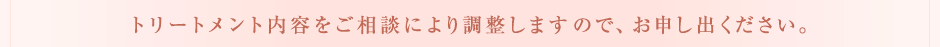 施術内容をご相談により調整しますので、お申し出ください。