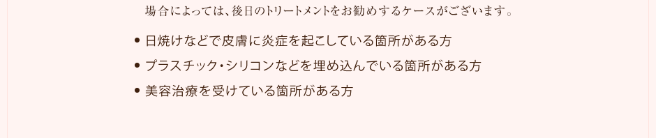 場合によっては、後日の施術をお勧めするケースがございます。●日焼けなどで皮膚に炎症を起こしている箇所がある方 ●プラスチック・シリコンなどを埋め込んでいる箇所がある方 ●美容治療を受けている箇所がある方