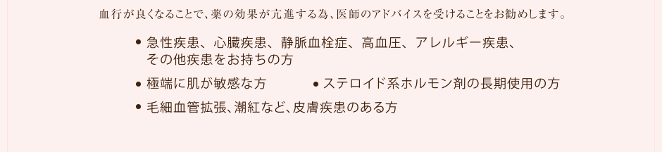 血行が良くなることで、薬の効果が亢進する為、医師のアドバイスを受けることをお勧めします。●急性疾患、心臓疾患、静脈血栓症、高血圧、アレルギー疾患、その他疾患をお持ちの方 ●極端に肌が敏感な方 ●ステロイド系ホルモン剤の長期使用の方 ●毛細血管拡張、潮紅など、皮膚疾患のある方