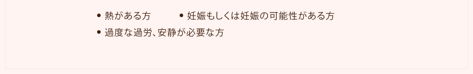 ●熱がある方 ●妊娠もしくは妊娠の可能性がある方 ●過度な過労、安静が必要な方