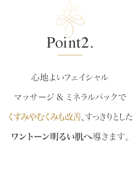 Point2.心地よいフェイシャルマッサージ&ミネラルパックでくすみやむくみも改善、すっきりとしたワントーン明るい肌へ導きます。