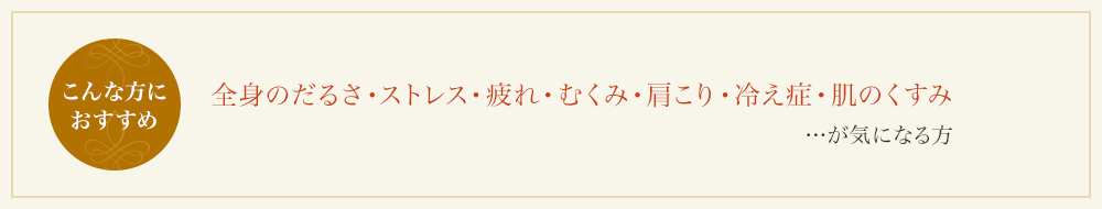 [こんな方におすすめ]全身のだるさ・ストレス・疲れ・むくみ・肩こり・冷え症・肌のくすみ …が気になる方