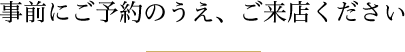 事前にご予約のうえ、ご来店ください