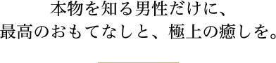 本物を知る男性だけに、最高のおもてなしと、極上の癒しを。